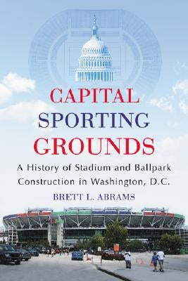 Capital Sporting Grounds: A History of Stadium and Ballpark Construction in Washington, D.C. by Abrams, Brett L.