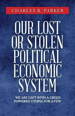 Our Lost or Stolen Political Economic System: We are left with a greed powered utopia for a few by Parker, Charles B.