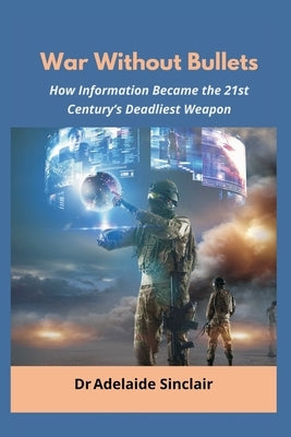 War Without Bullets: How Information Became the 21st Century's Deadliest Weapon by Sinclair, Adelaide