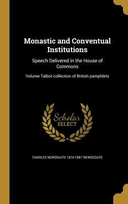 Monastic and Conventual Institutions: Speech Delivered in the House of Commons; Volume Talbot collection of British pamphlets by Newdegate, Charles Newdigate 1816-1887
