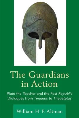 The Guardians in Action: Plato the Teacher and the Post-Republic Dialogues from Timaeus to Theaetetus by Altman, William H. F.
