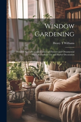 Window Gardening: Devoted Specially to the Culture of Flowers and Ornamental Plants for Indoor use and Parlor Decoration by Williams, Henry T.