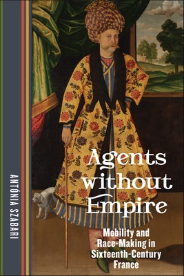 Agents Without Empire: Mobility and Race-Making in Sixteenth-Century France by Szabari, Antónia