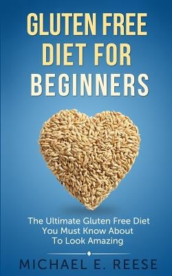 Gluten Free Diet for Beginners: The Ultimate Gluten Free Diet You Must Know About To Look Amazing by Reese, Michael E.
