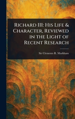 Richard III: His Life & Character, Reviewed in the Light of Recent Research by Markham, Clements R. (Clements Robert)