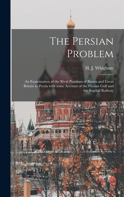 The Persian Problem: an Examination of the Rival Positions of Russia and Great Britain in Persia With Some Account of the Persian Gulf and by Whigham, H. J. (Henry James) 1869-1954