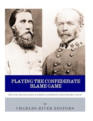 Playing the Confederate Blame Game: The Lives and Legacies of Joseph E. Johnston and John Bell Hood by Charles River