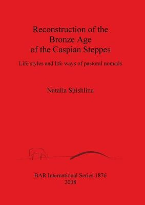 Reconstruction of the Bronze Age of the Caspian Steppes: Life styles and life ways of pastoral nomads by Shishlina, Natalia