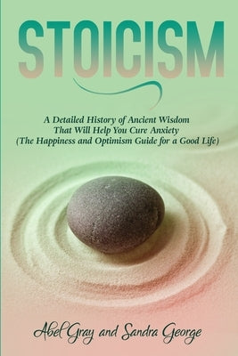 Stoicism: A Detailed History of Ancient Wisdom That Will Help You Cure Anxiety (The Happiness and Optimism Guide for a Good Life by Gray, Abel