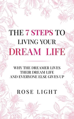 The 7 Steps to Living Your Dream Life: Why the Dreamer Lives Their Dream Life and Everyone Else Gives Up by Light, Rose