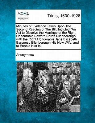 Minutes of Evidence Taken Upon the Second Reading of the Bill, Intituled an ACT to Dissolve the Marriage of the Right Honourable Edward Baron Ellenbor by Anonymous