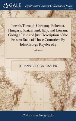 Travels Through Germany, Bohemia, Hungary, Switzerland, Italy, and Lorrain. Giving a True and Just Description of the Present State of Those Countries by Keyssler, Johann Georg
