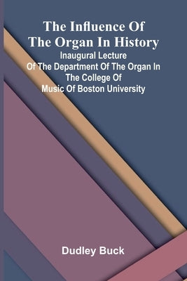 The Influence Of The Organ In History; Inaugural Lecture Of The Department Of The Organ In The College Of Music Of Boston University by Buck, Dudley