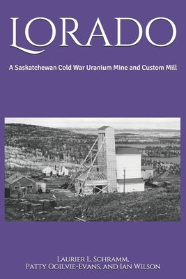 Lorado: A Saskatchewan Cold War Uranium Mine and Custom Mill by Ogilvie-Evans, Patty