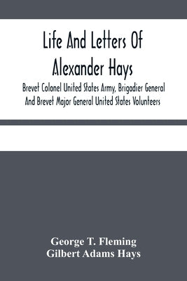Life And Letters Of Alexander Hays, Brevet Colonel United States Army, Brigadier General And Brevet Major General United States Volunteers by T. Fleming, George