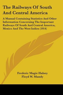 The Railways Of South And Central America: A Manual Containing Statistics And Other Information Concerning The Important Railways Of South And Central by Halsey, Frederic Magie