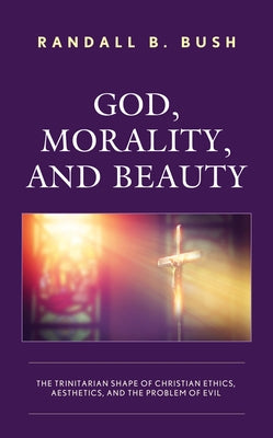 God, Morality, and Beauty: The Trinitarian Shape of Christian Ethics, Aesthetics, and the Problem of Evil by Bush, Randall B.