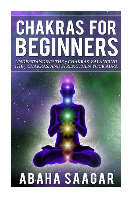 Chakras For Beginners: Understanding The Seven Chakras, Balancing The Seven Chakras, and Strengthen Your Aura by Saagar, Abaha