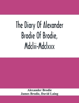 The Diary Of Alexander Brodie Of Brodie, Mdclii-Mdclxxx. And Of His Son, James Brodie Of Brodie, Mdclxxx-Mdclxxxv. Consisting Of Extracts From The Exi by Brodie, Alexander
