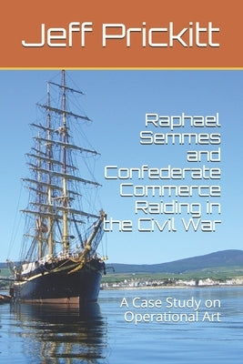 Raphael Semmes and Confederate Commerce Raiding in the Civil War: A Case Study on Operational Art by Prickitt, Jeff