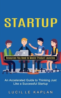 Startup: Resources You Need to Master Product Launches (An Accelerated Guide to Thinking Just Like a Successful Startup) by Kaplan, Lucille