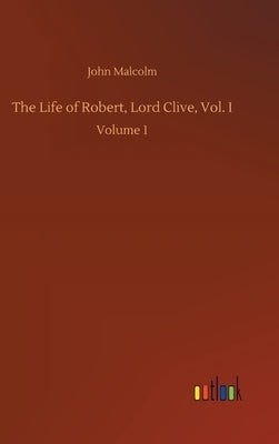 The Life of Robert, Lord Clive, Vol. I: Volume 1 by Malcolm, John