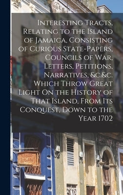 Interesting Tracts, Relating to the Island of Jamaica, Consisting of Curious State-Papers, Councils of War, Letters, Petitions, Narratives, &c.&c. Whi by Anonymous