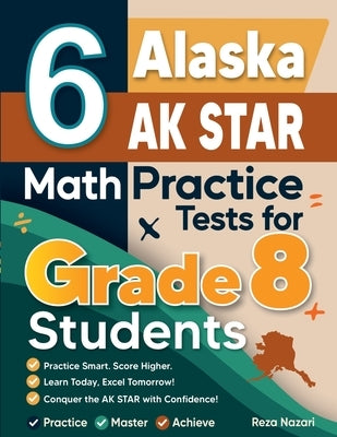 6 Alaska AK STAR Math Practice Tests for Grade 8 Students: A Complete Guide to Building Math Mastery and Excelling on the Alaska AK STAR Test by Nazari, Reza