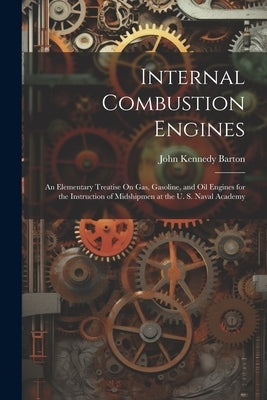 Internal Combustion Engines: An Elementary Treatise On Gas, Gasoline, and Oil Engines for the Instruction of Midshipmen at the U. S. Naval Academy by Barton, John Kennedy