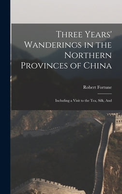Three Years' Wanderings in the Northern Provinces of China: Including a Visit to the tea, Silk, And by Fortune, Robert