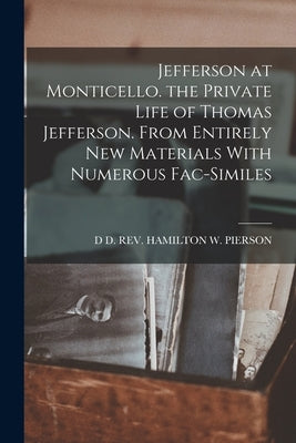 Jefferson at Monticello. the Private Life of Thomas Jefferson. From Entirely New Materials With Numerous Fac-Similes by Hamilton W. Pierson, D. D.