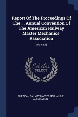 Report Of The Proceedings Of The ... Annual Convention Of The American Railway Master Mechanics' Association; Volume 28 by American Railway Master Mechanics' Assoc