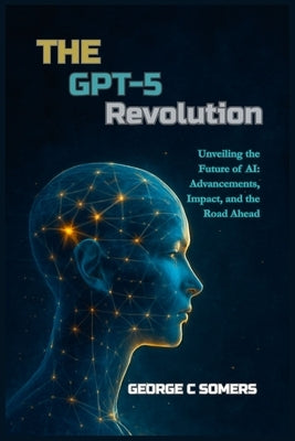 The GPT-5 Revolution: Unveiling the Future of AI: Advancements, Impact, and the Road Ahead by Somers, George C.