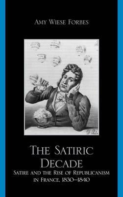 Satiric Decade: Satire and the Rise of Republican Political Culture in France, 1830-1840 by Forbes, Amy Wiese