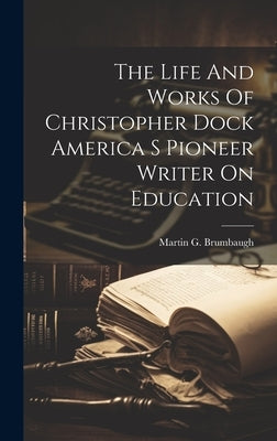 The Life And Works Of Christopher Dock America S Pioneer Writer On Education by Brumbaugh, Martin G.