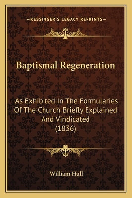 Baptismal Regeneration: As Exhibited In The Formularies Of The Church Briefly Explained And Vindicated (1836) by Hull, William