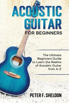 Acoustic Guitar for Beginners: The Ultimate Beginner's Guide to Learn the Realms of Acoustic Guitar from A-Z by Sheldon, Peter F.