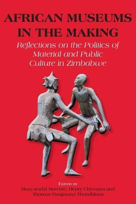 African Museums in the Making. Reflections on the Politics of Material and Public Culture in Zimbabwe by Mawere, Munyaradzi