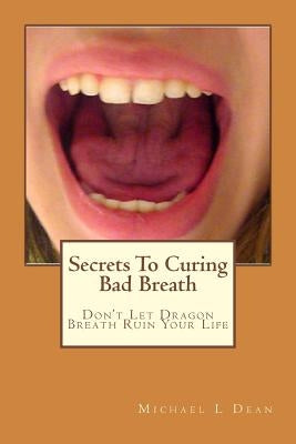 Secrets To Curing Bad Breath: Don't Let Dragon Breath Ruin Your Life by Dean, Michael L.