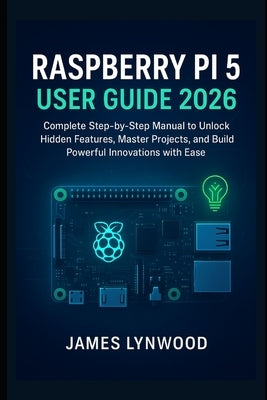 Raspberry Pi 5 User Guide 2026: Complete Step-by-Step Manual to Unlock Hidden Features, Master Projects, and Build Powerful Innovations with Ease by Lynwood, James