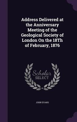 Address Delivered at the Anniversary Meeting of the Geological Society of London On the 18Th of February, 1876 by Evans, John