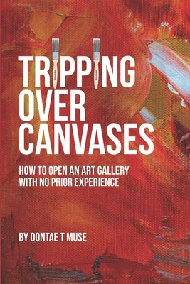Tripping Over Canvases: How To Open Your Own Art Gallery With No Prior Experience by Muse, Dontae T.