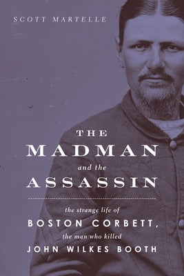 The Madman and the Assassin: The Strange Life of Boston Corbett, the Man Who Killed John Wilkes Booth by Martelle, Scott