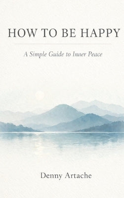 How to Be Happy: A Practical Guide to Alignment, Calm, and Intentional Living by Artache, Denny