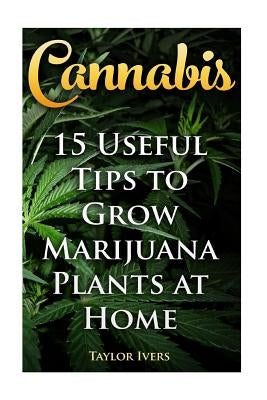 Cannabis: 15 Useful Tips to Grow Marijuana Plants at Home by Ivers, Taylor