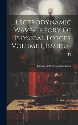 Electrodynamic Wave-theory Of Physical Forces, Volume 1, Issues 1-6 by Thomas Jefferson Jackson See