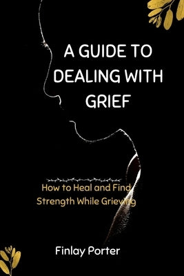 A Guide to Dealing with Grief: How to Heal and Find Strength While Grieving by Porter, Finlay