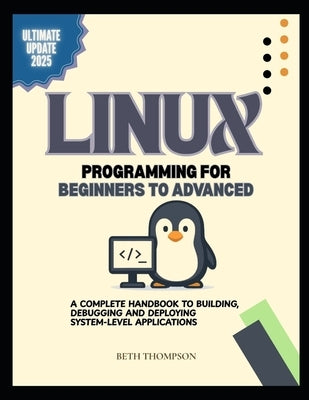 Linux Programming for Beginners to Advanced: A Complete Handbook to Building, Debugging, and Deploying System-Level Applications by Thompson, Beth