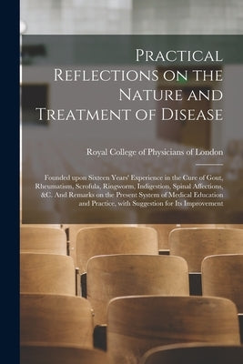 Practical Reflections on the Nature and Treatment of Disease; Founded Upon Sixteen Years' Experience in the Cure of Gout, Rheumatism, Scrofula, Ringwo by Royal College of Physicians of London