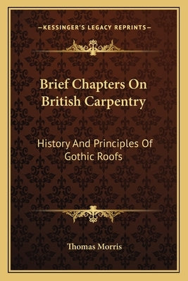 Brief Chapters On British Carpentry: History And Principles Of Gothic Roofs by Morris, Thomas